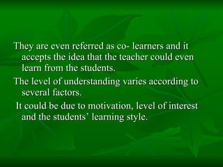 They are even referred as co- learners and it accepts the idea that the teacher could even learn from the students.  The level of understanding varies according to several factors. It could be due to motivation, level of interest and the students’ learning style. 