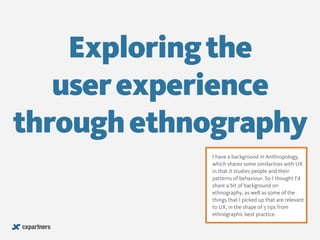 Exploring the 
user experience 
through ethnography 
! 
I have a background in Anthropology, 
which shares some similarities with UX 
in that it studies people and their 
patterns of behaviour. So I thought I’d 
share a bit of background on 
ethnography, as well as some of the 
things that I picked up that are relevant 
to UX, in the shape of 5 tips from 
ethnographic best practice. 
 