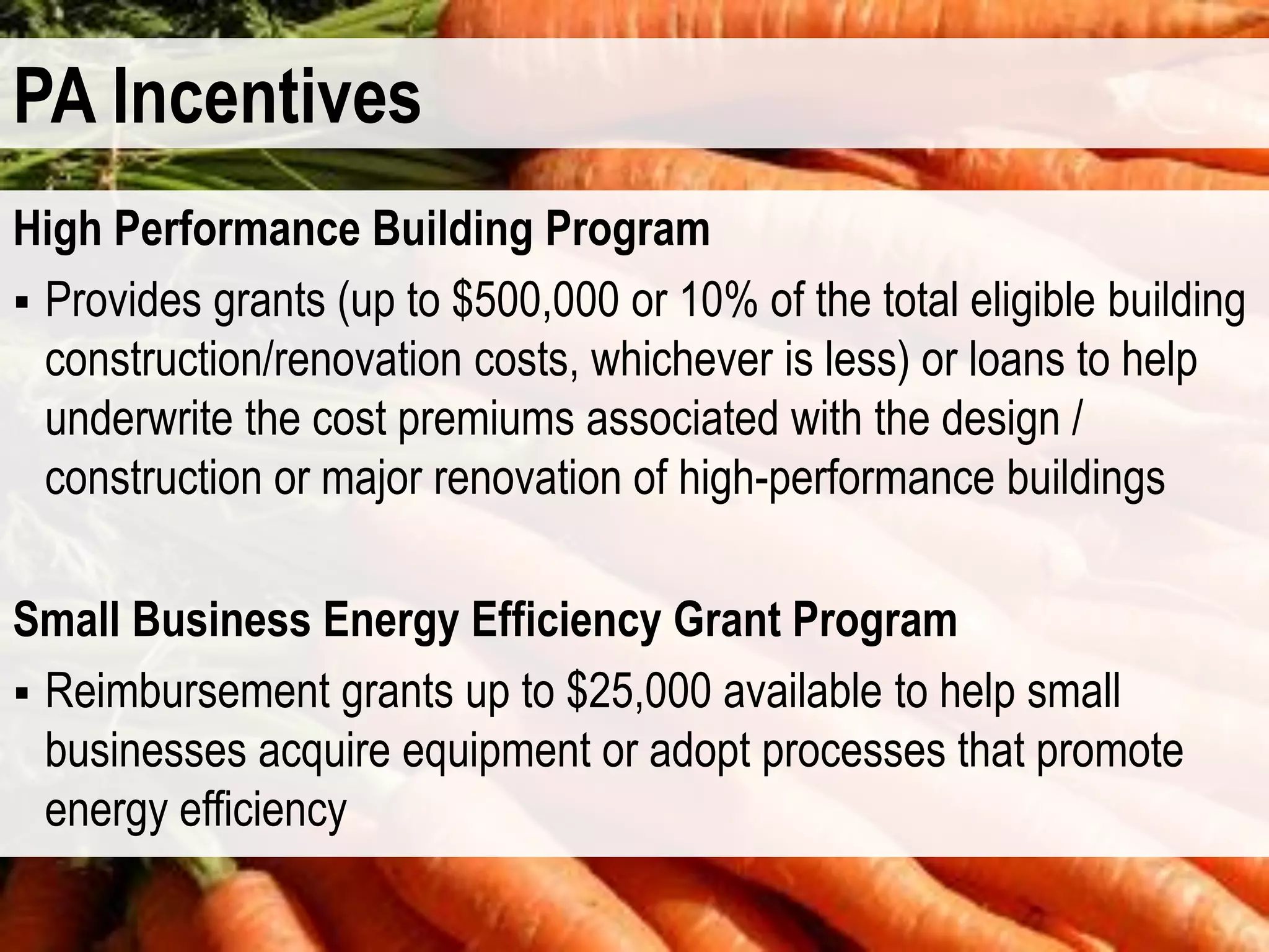PA Incentives
High Performance Building Program
 Provides grants (up to $500,000 or 10% of the total eligible building
  construction/renovation costs, whichever is less) or loans to help
  underwrite the cost premiums associated with the design /
  construction or major renovation of high-performance buildings

Small Business Energy Efficiency Grant Program
 Reimbursement grants up to $25,000 available to help small
  businesses acquire equipment or adopt processes that promote
  energy efficiency
 