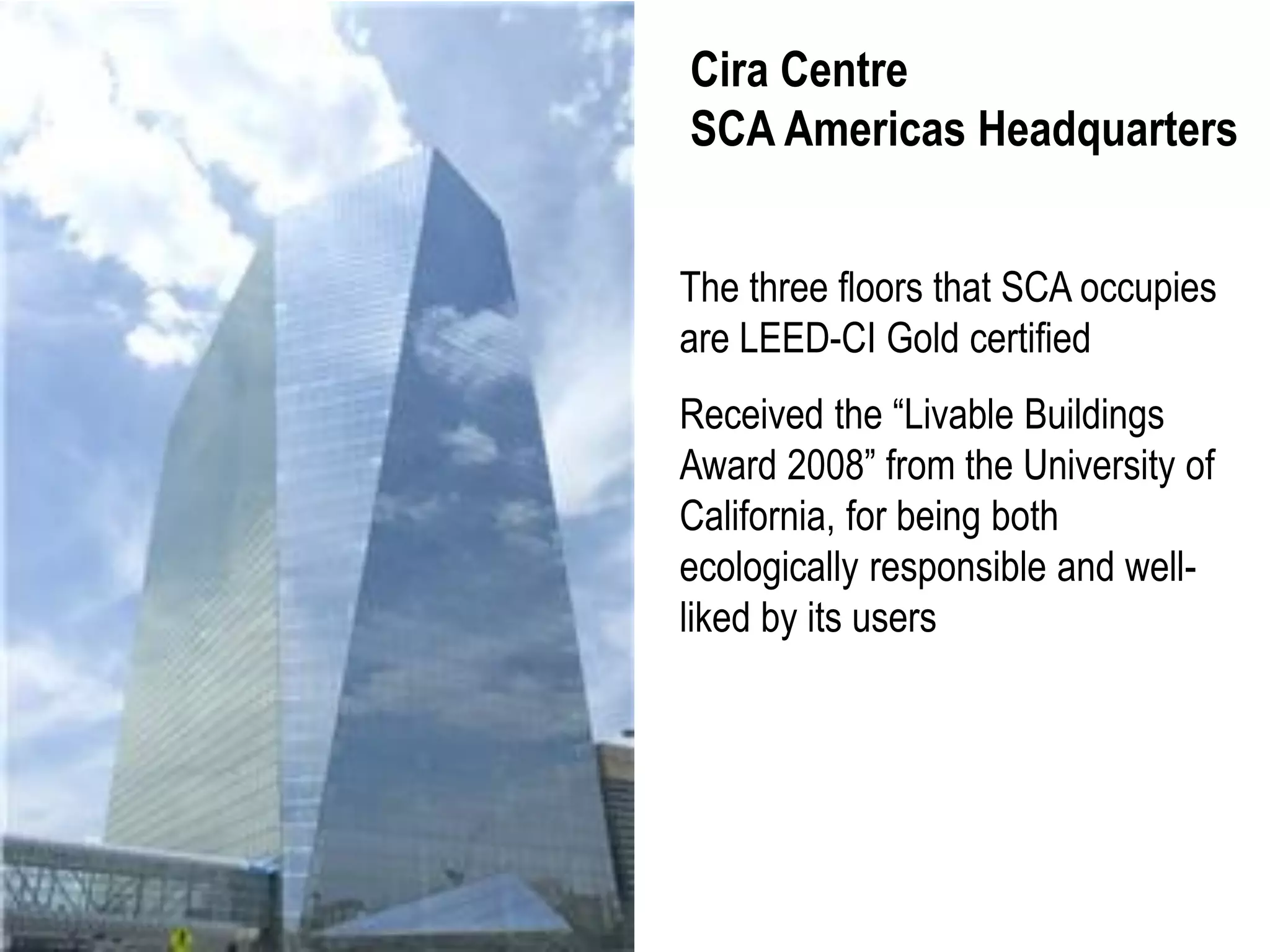 Cira Centre
SCA Americas Headquarters


The three floors that SCA occupies
are LEED-CI Gold certified
Received the “Livable Buildings
Award 2008” from the University of
California, for being both
ecologically responsible and well-
liked by its users
 