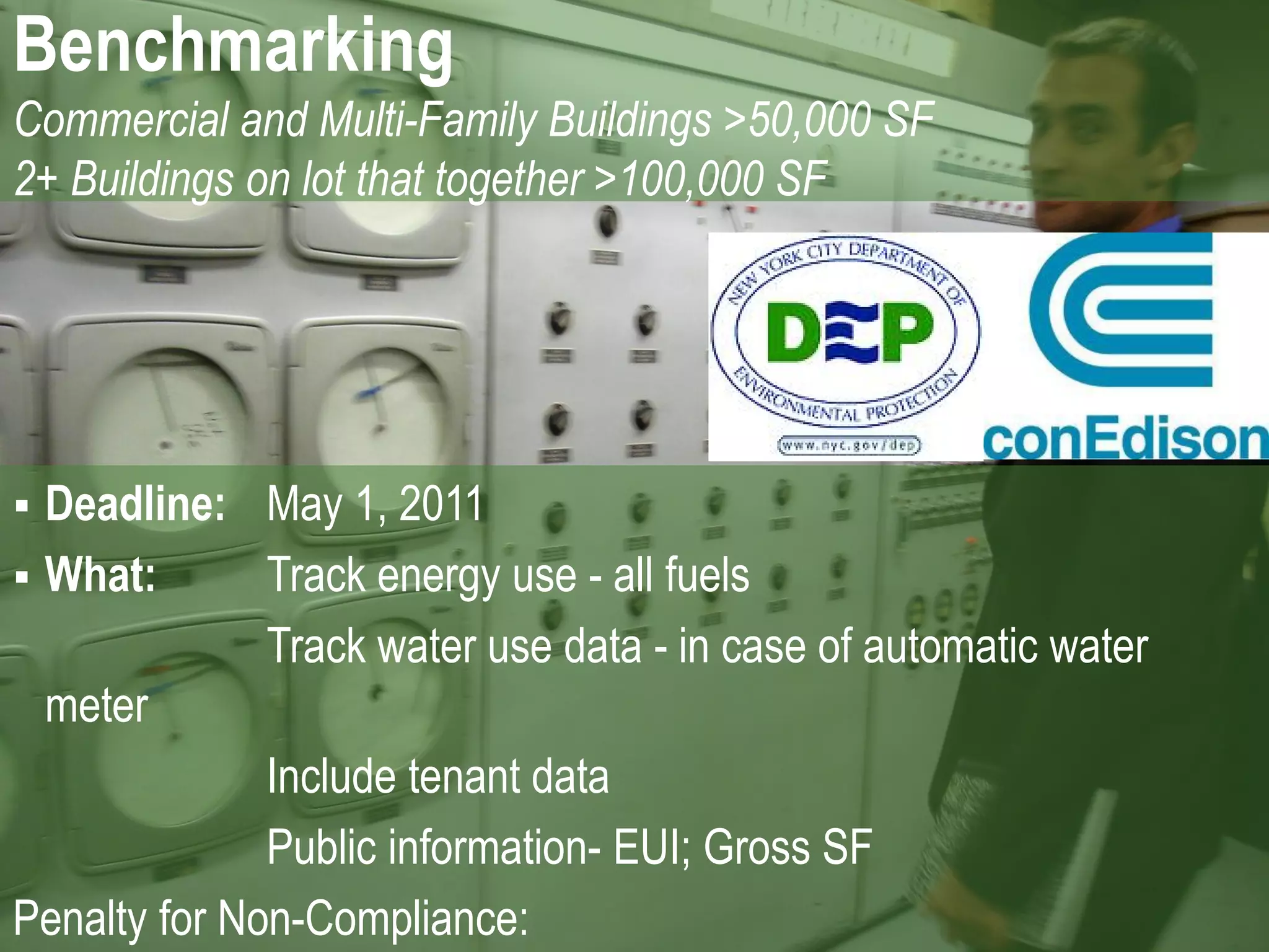 Benchmarking
Commercial and Multi-Family Buildings >50,000 SF
2+ Buildings on lot that together >100,000 SF




 Deadline: May 1, 2011
 What:       Track energy use - all fuels
              Track water use data - in case of automatic water
  meter
              Include tenant data
              Public information- EUI; Gross SF
Penalty for Non-Compliance:
 