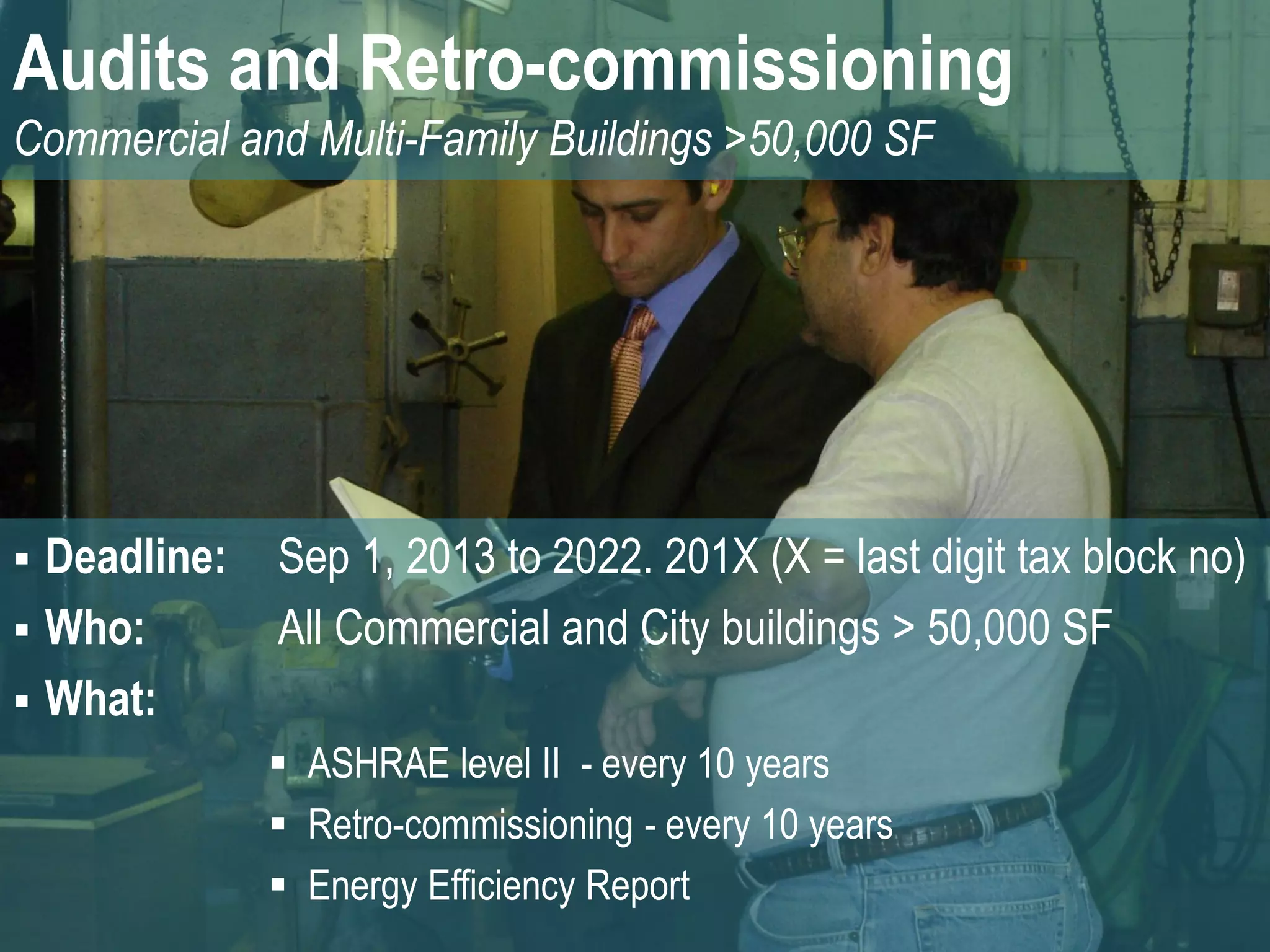 Audits and Retro-commissioning
Commercial and Multi-Family Buildings >50,000 SF




 Deadline:   Sep 1, 2013 to 2022. 201X (X = last digit tax block no)
 Who:        All Commercial and City buildings > 50,000 SF
 What:
               ASHRAE level II - every 10 years
               Retro-commissioning - every 10 years
               Energy Efficiency Report
 