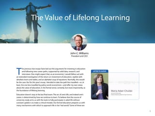 2014 Annual Report
1
The Value of Lifelong Learning
John C. Williams
President and CEO
T
he previous two essays have laid out the arguments for investing in education
and following new career paths, supported by solid data, research, and
interviews. One might expect that, as an economist, I would follow suit with
an extended investigation of the return on investment of education, replete with
detailed charts and tables, and an alphabet soup of equations. Normally, this would
be the case. But for this year’s essay, I decided to take the path less travelled—or, at
least, the one less travelled by policy-wonk economists—and offer my own views
about the value of education, in the formal sense, certainly, but more importantly, as
the foundation of lifelong learning.
Education doesn’t stop at the last final exam. The arc of one’s life, and indeed one’s
career, is determined by how we continue to learn. To believe that the course of
university study arms us with the tools to fully participate in adult life without
constant update is to make a critical mistake. Our formal education prepares us with
many mechanisms with which to approach life in the“real world.”Some of these are
 