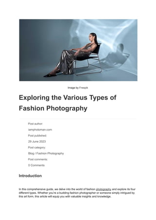 Image by Freepik
Exploring the Various Types of
Fashion Photography
​ Post author:
​ iamphotoman.com
​ Post published:
​ 29 June 2023
​ Post category:
​ Blog / Fashion Photography
​ Post comments:
​ 0 Comments
Introduction
In this comprehensive guide, we delve into the world of fashion photography and explore its four
different types. Whether you’re a budding fashion photographer or someone simply intrigued by
this art form, this article will equip you with valuable insights and knowledge.
 