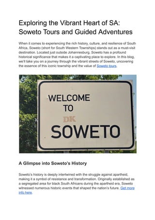 Exploring the Vibrant Heart of SA:
Soweto Tours and Guided Adventures
When it comes to experiencing the rich history, culture, and resilience of South
Africa, Soweto (short for South Western Townships) stands out as a must-visit
destination. Located just outside Johannesburg, Soweto has a profound
historical significance that makes it a captivating place to explore. In this blog,
we’ll take you on a journey through the vibrant streets of Soweto, uncovering
the essence of this iconic township and the value of Soweto tours.
A Glimpse into Soweto’s History
Soweto’s history is deeply intertwined with the struggle against apartheid,
making it a symbol of resistance and transformation. Originally established as
a segregated area for black South Africans during the apartheid era, Soweto
witnessed numerous historic events that shaped the nation’s future. Get more
info here.
 