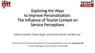 Exploring the Ways
to Improve Personalisation:
The Influence of Tourist Context on
Service Perceptions
Katerina Volcheka, Haiyan Songa, and Dimitrios Buhalisb and Rob Lawa
A School of Hotel and Tourism Management, The Hong Kong Polytechnic University, Hong Kong SAR
B Faculty of Management, Bournemouth University, UK
 