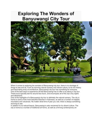 Exploring The Wonders of
Banyuwangi City Tour
When it comes to exploring the wonders of Banyuwangi city tour, there is no shortage of
things to see and do. From its stunning natural scenery and vibrant culture, to its rich history
and fascinating array of architecture, Banyuwangi city tour has something for everyone.
One of the best ways to experience all that Banyuwangi has to offer is by taking a city tour.
These tours typically last for around two hours, and encompass all of the city’s key sights
and attractions.
One of the highlights of a Banyuwangi city tour is definitely the natural scenery. The city is
home to some of the most beautiful beaches in Indonesia, as well as a number of majestic
mountains and volcanoes. No matter what time of year you visit, there is always something
stunning to see.
In addition to its natural beauty, Banyuwangi is also renowned for its vibrant culture. The
city is home to a number of traditional art forms, as well as a thriving contemporary art
 