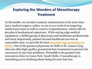 Exploring the Wonders of Mesotherapy
Treatment
At Dermalife, we consider cosmetic enhancement to be more than
just a medical surgery; rather, we see it as a work of art requiring
medical precision as well as creative comprehension, which calls for
decades of professional experience. With cutting edge medical
equipment, a skilled group of physicians and healthcare professionals,
and most importantly, patient-focused healthcare services at
reasonable costs, we provide the best mesotherapy treatment in
Delhi. One of the greatest physicians in Delhi is Dr. Gaurav Garg,
who can offer high-quality, guaranteed hair treatments to prevent the
recurrence of your hair problems. Dermalife is the greatest hair
restoration clinic in Green Park, South Delhi, if mesotherapy is
something you’re thinking about doing for your hair loss.
 