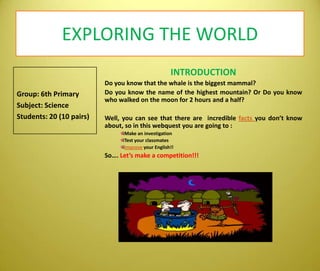 EXPLORING THE WORLDINTRODUCTIONDo youknowthatthewhaleisthebiggestmammal? Do youknowthename of thehighestmountain? Or Do youknowwhowalkedonthemoonfor 2 hours and a half?Well, you can seethatthere are  incrediblefactsyoudon’tknowabout, so in this webquest you are goingto: MakeaninvestigationTest yourclassmatesImproveyourEnglish!!So….Let’smake a competition!!!Group: 6th PrimarySubject: ScienceStudents: 20 (10 pairs)