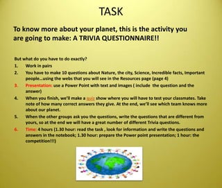 TASKToknow more aboutyourplanet, thisistheactivityyou are goingtomake: A TRIVIA QUESTIONNAIRE!!Butwhat do youhaveto do exactly?Work in pairsYouhavetomake 10 questionsaboutNature, thecity, Science, Incrediblefacts, Importantpeople…usingthe webs thatyouwillsee in theResources page (page 4)Presentation: use a Power Point withtext and images ( includethequestion and theanswer)Whenyoufinish, we’llmake a quiz show whereyouwillhaveto test yourclassmates. Take note of howmanycorrectanswerstheygive. At theend, we’llseewhichteamknows more aboutourplanet. Whentheothergroupsaskyouthequestions, writethequestionsthat are differentfromyours, so at theendwewillhave a greatnumber of differentTriviaquestions.Time: 4 hours (1.30 hour: readthetask , look forinformation and writethequestions and answers in thenotebook; 1.30 hour: prepare thePowerpointpresentation; 1 hour: thecompetition!!!)