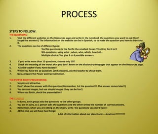 PROCESSSTEPS TO FOLLOW:THE QUESTIONS: VisitthedifferentwebsitesontheResources page and write in thenotebookthequestionsyouwanttoask (Don’tforgettheanswers!) Theinformationonthewebsite can be in Spanish, so tomakethequestionyouhavetotranslateit. Thequestions can be of differenttypes: 			Yes/No questions: IsthePacificthesmallestOcean? Yes itis/ No itisn’tWh-questions: usingwhat , when, who, which, howtall…Multiplechoice: Yougive 3 or 4 possibleanswers3.           Ifyouwrite more than 10 questions, chooseonly 10!!4.           Checkthemeaning of thewordsthatyoudon’tknowonthedictionarywebpagesthatappearontheResources page.5.           Ask theteacherifyouhavedoubts!! 6.          Whenyouhavethe 10 questions (and answers), asktheteachertocheckthem.7.          Now, prepare thePowerpointpresentation. THE POWER POINT PRESENTATION:Simple and attractive.Don’t show theanswerwiththequestion (Rermember, 1st thequestion!!!. Theanswer comes later!!)You can use images, but use simple images (they can befun!)Whenyoufinish, ckeckthepresentation!!THE CONTESTIn turns, eachgroupasksthequestionstotheothergroups. You are in pairs, so 1 personasksthequestions and theotherwritesthenumber of  correctanswers.Remember, whenyou are sittingonthechairs, writethequestionsyoudon’thave!!At theend, wewillhavetwothings: 				 A lot of informationaboutourplanet and……A winner!!!!!!!!!!!