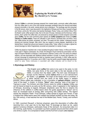 1


                                    Exploring the World of Coffee
                                    By: David Cyr S. Verano


  Abstract: Coffee is a stimulant beverage prepared from roasted seeds, commonly called coffee beans
  from the coffee plant is one of the most popular beverages worldwide being the second-most-traded
  physical commodity in the world, ranking second only to petroleum. This beverage was first consumed
  in the 9th century, when it was discovered in the highlands of Ethiopia and from there it spread to Egypt
  and Yemen, and by the 15th century had reached Azerbaijan, Persia, Turkey, and northern Africa. From
  the Muslim world, coffee spread to Italy, then to the rest of Europe, Indonesia and the Americas. Coffee
  berries, which contain the coffee bean, are produced by several species of small evergreen bush of the
  genus Coffea. The two most commonly grown species are Coffea canephora also known as Coffea
  robusta and Coffea arabica. These are cultivated in Latin America, Southeast Asia, and Africa. Once
  ripe, coffee berries are picked, processed, and dried. The seeds are then roasted, undergoing several
  physical and chemical changes. After which, they are roasted to varying degrees, depending on the
  desired flavor; Cooled then ground and brewed to create coffee. Today, coffee is no longer a typical hot
  served beverage but rather imaginatively concocted and presented in a variety of ways.

  Coffee has played an important role in many societies throughout modern history. In Africa and Yemen,
  it was used in religious ceremonies. As a result, the Ethiopian Church banned its consumption until the
  reign of Emperor Menelik II of Ethiopia. It was banned in Ottoman Turkey in the 17th century for political
  reasons, and was associated with rebellious political activities in Europe. In modern day business, it is
  not just a beverage for entertainment but also an important export commodity. In 2004, coffee was the
  top agricultural export for 12 countries, and in 2005, it was the world's seventh largest legal agricultural
  export by value. Some controversy is associated with coffee cultivation and its impact on the

I. Etymology and History

                     The English word coffee first came to be used in the early- to mid-
                    1600s, but early forms of the word date to the last decade of the
                    1500s. It comes from the Italian caffè. The term was introduced to
                    Europe via the Ottoman Turkish kahve which is in turn derived from
                    the Arabic: ‫ ,قهوة‬qahweh. The origin of the Arabic term is uncertain; it
                    is either derived from the name of the Kaffa region in western
Ethiopia, where coffee was cultivated, or by a truncation of qahwat al-būnn, meaning
"wine of the bean" in Arabic. In Eritrea, "būnn" (also meaning "wine of the bean" in
Tigrinya) is used. The Amharic and Afan Oromo name for coffee is bunna. Coffee use
can be traced at least to as early as the 9th century, when it appeared in the highlands
of Ethiopia. According to legend, Ethiopian shepherds were the first to observe the
influence of the caffeine in coffee beans when the goats appeared to "dance" and to
have an increased level of energy after consuming wild coffee berries. The legend
names the shepherd "Kaldi." From Ethiopia, coffee spread to Egypt and Yemen. It was
in Arabia that coffee beans were first roasted and brewed similarly as they are today. By
the 15th century, it had reached the rest of the Middle East, Persia, Turkey, and northern
Africa.

In 1583, Leonhard Rauwolf, a German physician, gave this description of coffee after
returning from a ten year trip to the Near East: “A beverage as black as ink, useful
against numerous illnesses, particularly those of the stomach. Its consumers take it in
the morning, quite frankly, in a porcelain cup that is passed around and from which each
one drinks a cupful. It is composed of water and the fruit from a bush called bunnu.”
 