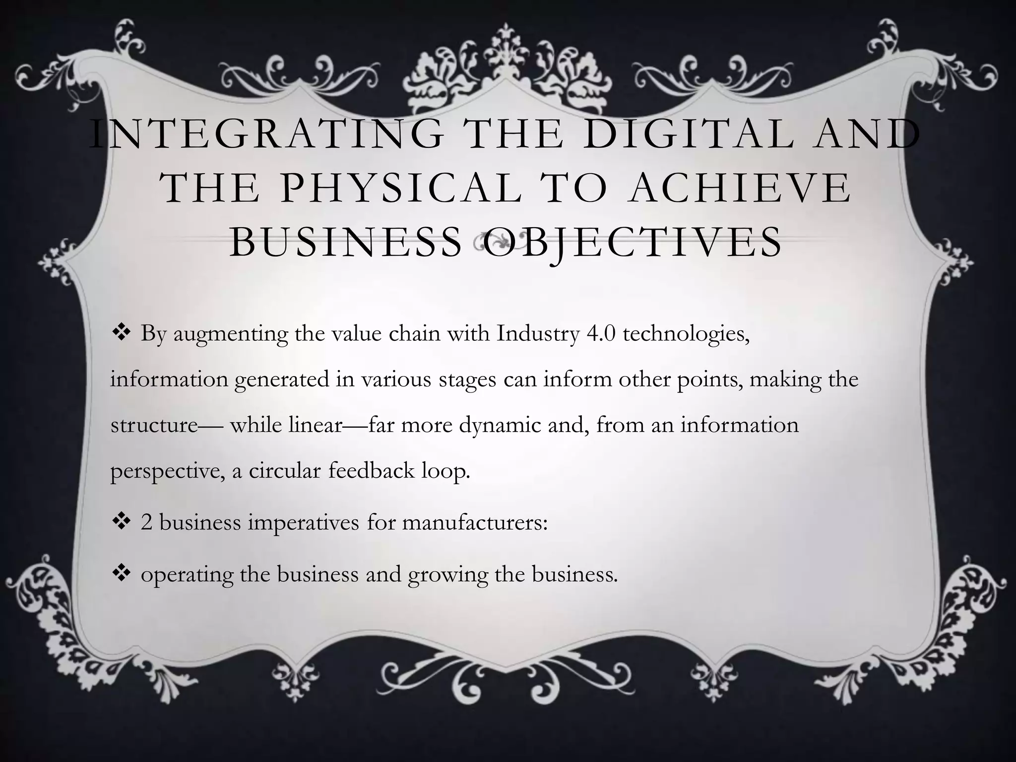 INTEGRATING THE DIGITAL AND
THE PHYSICAL TO ACHIEVE
BUSINESS OBJECTIVES
 By augmenting the value chain with Industry 4.0 technologies,
information generated in various stages can inform other points, making the
structure— while linear—far more dynamic and, from an information
perspective, a circular feedback loop.
 2 business imperatives for manufacturers:
 operating the business and growing the business.
 