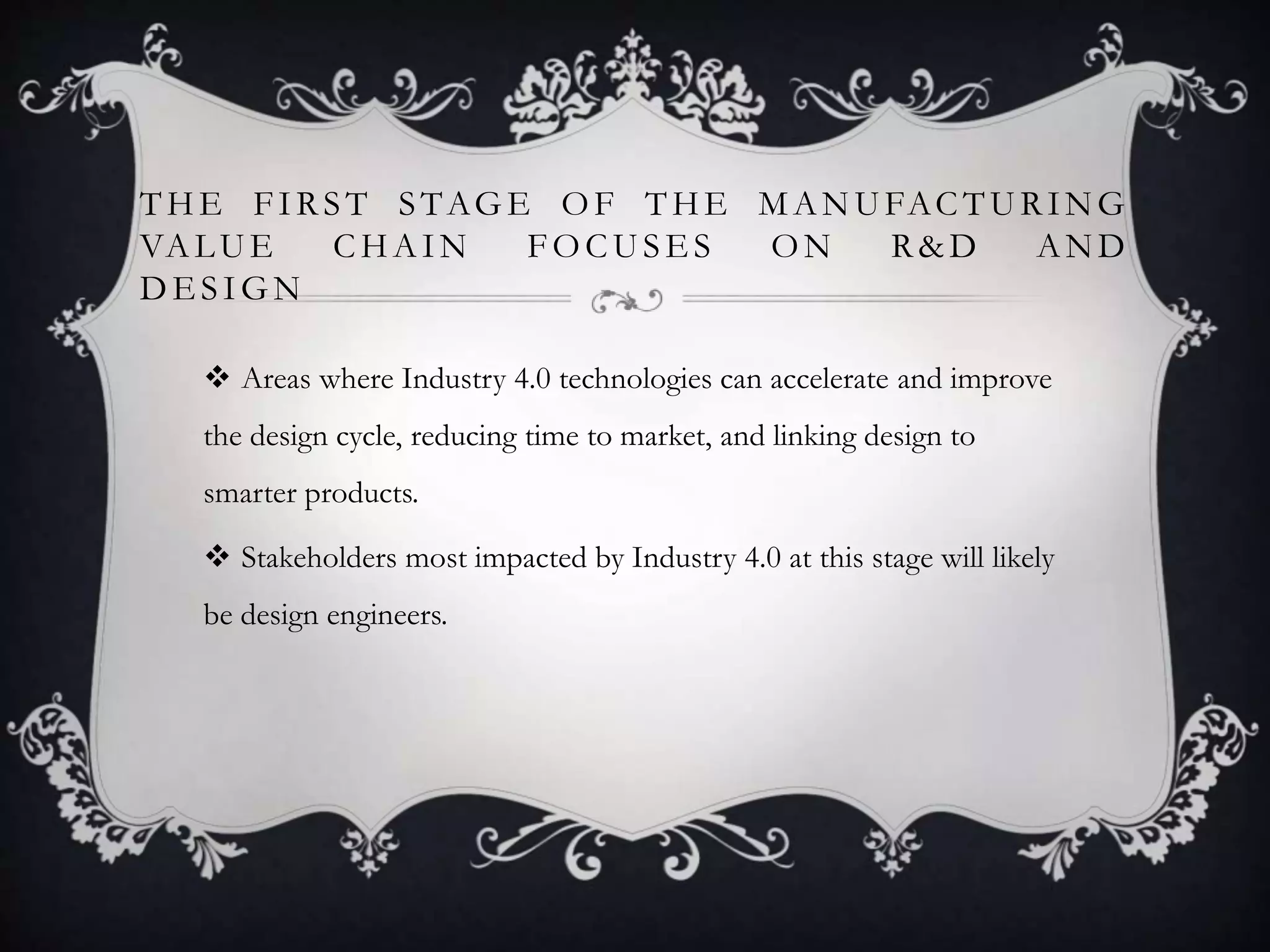 THE FIRST STAG E OF THE MANUFACTURING
VALUE CHAIN FOCUSE S ON R&D AND
DE SIGN
 Areas where Industry 4.0 technologies can accelerate and improve
the design cycle, reducing time to market, and linking design to
smarter products.
 Stakeholders most impacted by Industry 4.0 at this stage will likely
be design engineers.
 
