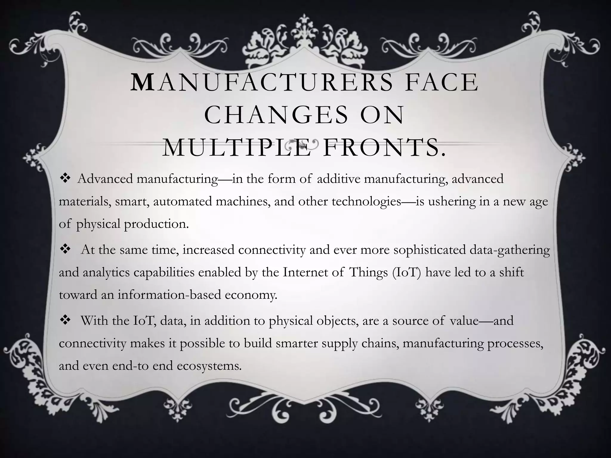 MANUFACTURERS FACE
CHANGES ON
MULTIPLE FRONTS.
 Advanced manufacturing—in the form of additive manufacturing, advanced
materials, smart, automated machines, and other technologies—is ushering in a new age
of physical production.
 At the same time, increased connectivity and ever more sophisticated data-gathering
and analytics capabilities enabled by the Internet of Things (IoT) have led to a shift
toward an information-based economy.
 With the IoT, data, in addition to physical objects, are a source of value—and
connectivity makes it possible to build smarter supply chains, manufacturing processes,
and even end-to end ecosystems.
 