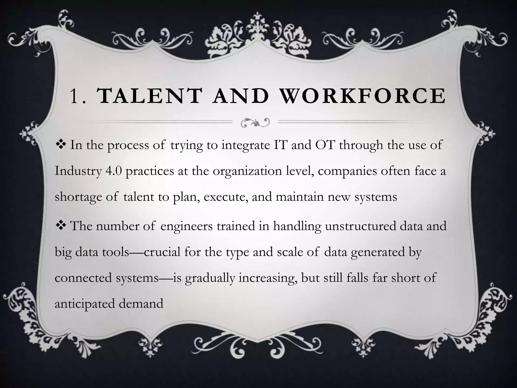 1. TALENT AND WORKFORCE
 In the process of trying to integrate IT and OT through the use of
Industry 4.0 practices at the organization level, companies often face a
shortage of talent to plan, execute, and maintain new systems
 The number of engineers trained in handling unstructured data and
big data tools—crucial for the type and scale of data generated by
connected systems—is gradually increasing, but still falls far short of
anticipated demand
 