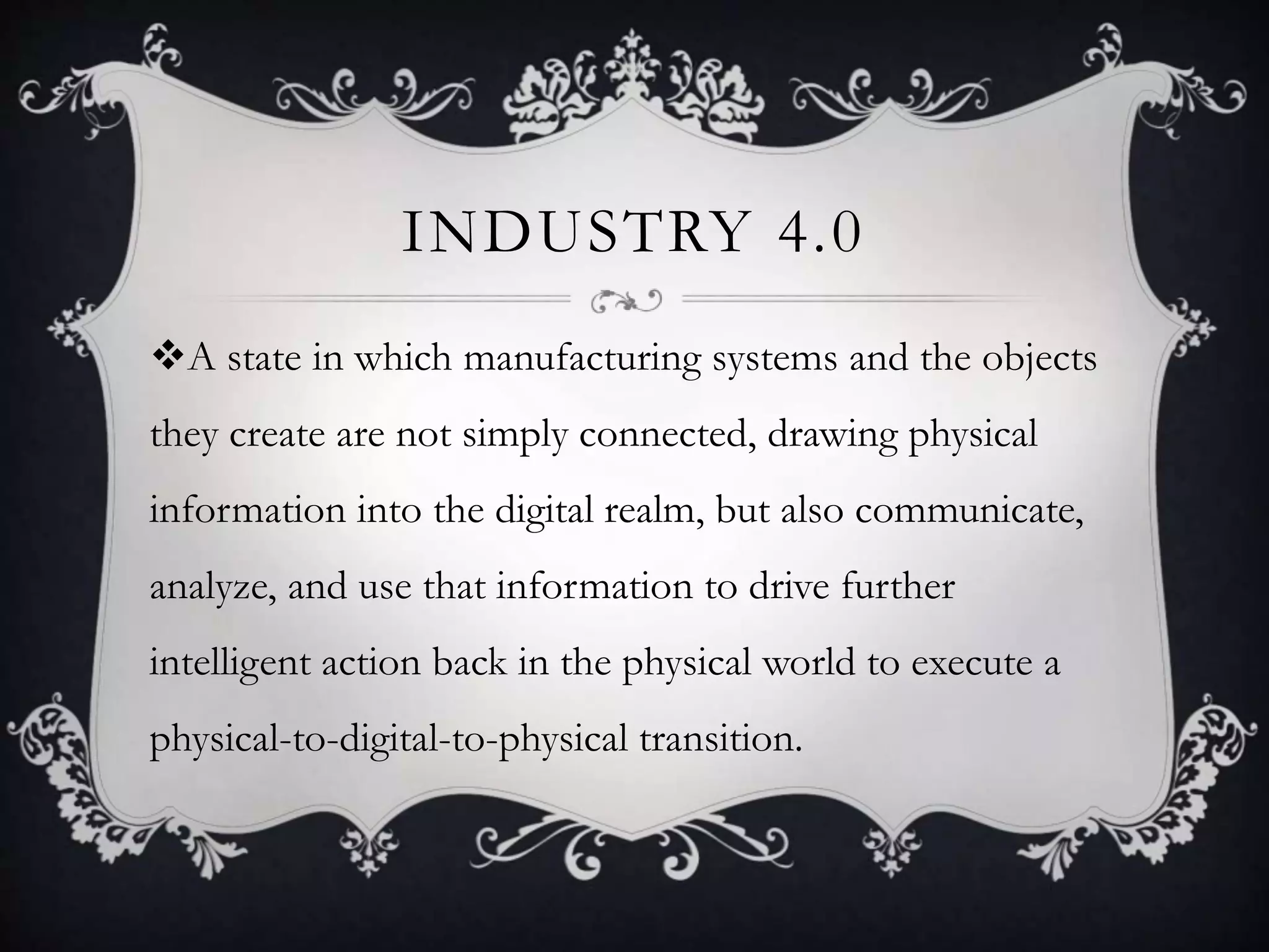 INDUSTRY 4.0
A state in which manufacturing systems and the objects
they create are not simply connected, drawing physical
information into the digital realm, but also communicate,
analyze, and use that information to drive further
intelligent action back in the physical world to execute a
physical-to-digital-to-physical transition.
 