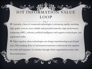 IOT INFORMATION VALUE
LOOP
 Currently, a host of connected technologies is advancing rapidly, including
high-quality sensors, more reliable and powerful networks, high-performance
computing (HPC), robotics, artificial intelligence and cognitive technologies, and
augmented reality.
 Taken together, these technologies can change manufacturing in profound
ways. The resulting flows of information motivates a framework that captures
the series and sequence of activities through which organizations create value
from information
 