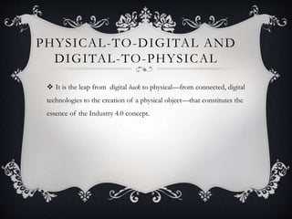 PHYSICAL-TO-DIGITAL AND
DIGITAL-TO-PHYSICAL
 It is the leap from digital back to physical—from connected, digital
technologies to the creation of a physical object—that constitutes the
essence of the Industry 4.0 concept.
 