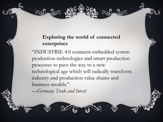 “INDUSTRIE 4.0 connects embedded system
production technologies and smart production
processes to pave the way to a new
technological age which will radically transform
industry and production value chains and
business models.”
—Germany Trade and Invest
Exploring the world of connected
enterprises
 