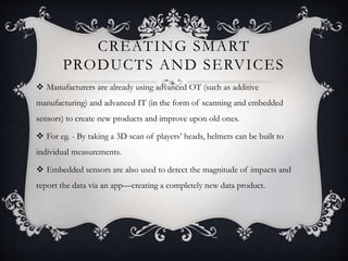 CREATING SMART
PRODUCTS AND SERVICES
 Manufacturers are already using advanced OT (such as additive
manufacturing) and advanced IT (in the form of scanning and embedded
sensors) to create new products and improve upon old ones.
 For eg. - By taking a 3D scan of players’ heads, helmets can be built to
individual measurements.
 Embedded sensors are also used to detect the magnitude of impacts and
report the data via an app—creating a completely new data product.
 