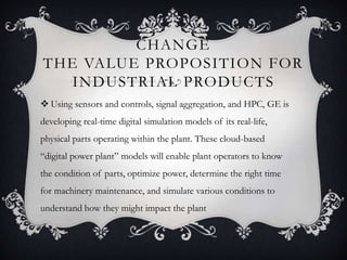 CHANGE
THE VALUE PROPOSITION FOR
INDUSTRIAL PRODUCTS
 Using sensors and controls, signal aggregation, and HPC, GE is
developing real-time digital simulation models of its real-life,
physical parts operating within the plant. These cloud-based
“digital power plant” models will enable plant operators to know
the condition of parts, optimize power, determine the right time
for machinery maintenance, and simulate various conditions to
understand how they might impact the plant
 