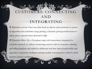 CUSTOMERS: CONNECTING
AND
INTEGRATING
 Rideshare service Uber uses data from its drivers and customers to power
an algorithm that calculates surge pricing, a dynamic pricing model meant to
adjust prices upward when demand is high
 Deutsche Bahn AG, a European cargo rail consortium, integrated its
extensive network of railway monitoring sensors with its customer ordering
and billing database and added in additional real-time data around traffic and
capacities to generate intelligent pricing models customized to a client’s needs
and the current conditions.
 