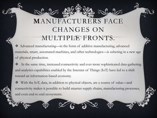MANUFACTURERS FACE
CHANGES ON
MULTIPLE FRONTS.
 Advanced manufacturing—in the form of additive manufacturing, advanced
materials, smart, automated machines, and other technologies—is ushering in a new age
of physical production.
 At the same time, increased connectivity and ever more sophisticated data-gathering
and analytics capabilities enabled by the Internet of Things (IoT) have led to a shift
toward an information-based economy.
 With the IoT, data, in addition to physical objects, are a source of value—and
connectivity makes it possible to build smarter supply chains, manufacturing processes,
and even end-to end ecosystems.
 