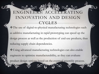 ENGINEERS: ACCELERATING
INNOVATION AND DESIGN
CYCLES
The use of digital-to-physical manufacturing technologies such
as additive manufacturing in rapid prototyping can speed up the
design process as well as the production of end-use products, thus
reducing supply chain dependencies.
Using advanced manufacturing technologies can also enable
engineers to optimize manufacturability, as they can evaluate
product design options based on the eventual assembly process.
 
