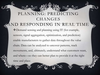 PLANNING: PREDICTING
CHANGES
AND RESPONDING IN REAL TIME
Demand sensing and planning using IT (for example,
sensors, signal aggregation, optimization, and prediction)
enable manufacturers to gather data throughout the value
chain. Data can be analyzed to uncover patterns, track
movements, and, ultimately, understand what customers want,
and where—so they can better plan to provide it at the right
time and place.
 