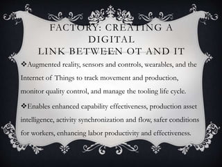 FACTORY: CREATING A
DIGITAL
LINK BETWEEN OT AND IT
Augmented reality, sensors and controls, wearables, and the
Internet of Things to track movement and production,
monitor quality control, and manage the tooling life cycle.
Enables enhanced capability effectiveness, production asset
intelligence, activity synchronization and flow, safer conditions
for workers, enhancing labor productivity and effectiveness.
 