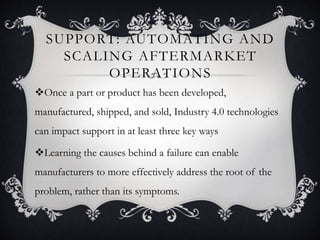 SUPPORT: AUTOMATING AND
SCALING AFTERMARKET
OPERATIONS
Once a part or product has been developed,
manufactured, shipped, and sold, Industry 4.0 technologies
can impact support in at least three key ways
Learning the causes behind a failure can enable
manufacturers to more effectively address the root of the
problem, rather than its symptoms.
 