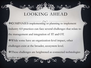 LOOKING AHEAD
COMPANIES implementing or planning to implement
Industry 4.0 practices can face several challenges that relate to
the management and integration of IT and OT.
While some have an organization-level impact, other
challenges exist at the broader, ecosystem level.
These challenges are heightened as connected technologies
evolve at a rapid pace.
 