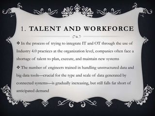 1. TALENT AND WORKFORCE
 In the process of trying to integrate IT and OT through the use of
Industry 4.0 practices at the organization level, companies often face a
shortage of talent to plan, execute, and maintain new systems
 The number of engineers trained in handling unstructured data and
big data tools—crucial for the type and scale of data generated by
connected systems—is gradually increasing, but still falls far short of
anticipated demand
 