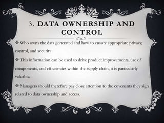 3. DATA OWNERSHIP AND
CONTROL
 Who owns the data generated and how to ensure appropriate privacy,
control, and security
 This information can be used to drive product improvements, use of
components, and efficiencies within the supply chain, it is particularly
valuable.
 Managers should therefore pay close attention to the covenants they sign
related to data ownership and access.
 