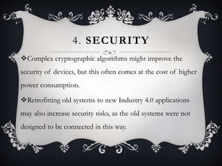 4. SECURITY
Complex cryptographic algorithms might improve the
security of devices, but this often comes at the cost of higher
power consumption.
Retrofitting old systems to new Industry 4.0 applications
may also increase security risks, as the old systems were not
designed to be connected in this way.
 