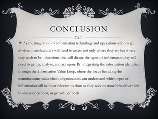 CONCLUSION
 As the integration of information technology and operations technology
evolves, manufacturers will need to assess not only where they are but where
they wish to be—decisions that will dictate the types of information they will
need to gather, analyse, and act upon. By integrating the information identified
through the Information Value Loop, where the focus lies along the
manufacturing value chain, organizations can understand which types of
information will be most relevant to them as they seek to transform either their
business operations, or growth, or both.
 
