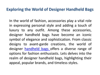 Exploring the World of Designer Handheld Bags
In the world of fashion, accessories play a vital role
in expressing personal style and adding a touch of
luxury to any outfit. Among these accessories,
designer handheld bags have become an iconic
symbol of elegance and sophistication. From classic
designs to avant-garde creations, the world of
designer handheld bags offers a diverse range of
options for fashion enthusiasts. Lets delves into the
realm of designer handheld bags, highlighting their
appeal, popular brands, and timeless styles.
 
