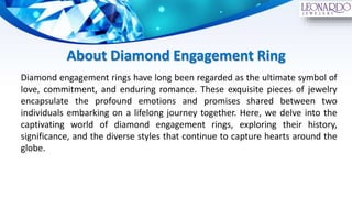 About Diamond Engagement Ring
Diamond engagement rings have long been regarded as the ultimate symbol of
love, commitment, and enduring romance. These exquisite pieces of jewelry
encapsulate the profound emotions and promises shared between two
individuals embarking on a lifelong journey together. Here, we delve into the
captivating world of diamond engagement rings, exploring their history,
significance, and the diverse styles that continue to capture hearts around the
globe.
 