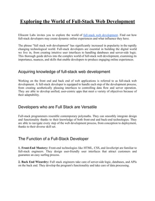 Exploring the World of Full-Stack Web Development
Ellocent Labs invites you to explore the world of full-stack web development. Find out how
full-stack developers may create dynamic online experiences and what influence they have.
The phrase "full stack web development" has significantly increased in popularity in the rapidly
changing technological world. Full-stack developers are essential in building the digital world
we live in, from creating intuitive user interfaces to handling databases and server-side logic.
This thorough guide delves into the complex world of full-stack web development, examining its
importance, nuances, and skills that enable developers to produce engaging online experiences.
Acquiring knowledge of full-stack web development
Working on the front end and back end of web applications is referred to as full-stack web
development. A full-stack developer is equipped to handle each step of the development process,
from creating aesthetically pleasing interfaces to controlling data flow and server operation.
They are able to develop unified, user-centric apps that meet a variety of objectives because of
their adaptability.
Developers who are Full Stack are Versatile
Full-stack programmers resemble contemporary polymaths. They can smoothly integrate design
and functionality thanks to their knowledge of both front-end and back-end technologies. They
are able to navigate every step of the web development process, from conception to deployment,
thanks to their diverse skill set.
The Function of a Full-Stack Developer
1. Front-End Mastery: Front-end technologies like HTML, CSS, and JavaScript are familiar to
full-stack engineers. They design user-friendly user interfaces that attract customers and
guarantee an easy surfing process.
2. Back End Wizardry: Full stack engineers take care of server-side logic, databases, and APIs
on the back end. They develop the program's functionality and take care of data processing.
 