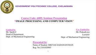 GOVERNMENT POLYTECHNIC COLLEGE, CHELAKKARA
Course Code- 6009: Seminar Presentation
“IMAGE PROCESSING AND COMPUTER VISON”
Guided by
Mr. Sajith C
Head of Department
Dept. of Mechanical Engineering
Presented by
Name of Student :SREYAS SADANANTHAN
Reg. No:2101020885
Co- Guided by
Mr. Prakash p.p
Lecturer
Dept. of Mechanical Engineering
1
 