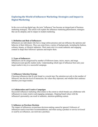 Exploring the World of Influencer Marketing: Strategies and Impact in
Digital Marketing
In the ever-evolving digital age, the term "influencer" has become an integral part of business
marketing strategies. This article will explain the influencer marketing phenomenon, strategies
that can be adopted, and its impact in modern marketing.
1. Definition and Role of Influencers
Influencers are individuals who have a large online presence and can influence the opinions and
behavior of their followers. They can come from a variety of backgrounds, including the fashion,
culinary, beauty, or lifestyle industries. Their main role is to create authentic and engaging
content to shape their followers' opinions and inspire them.
2. Types of Influencers
Influencers can be categorized by number of followers (nano, micro, macro, and mega
influencers) and specific market niche. Understanding which type of influencer best suits your
target market is key to a successful campaign.
3. Influencer Selection Strategy
Choosing influencers that fit your brand is a crucial step. Pay attention not only to the number of
followers, but also the level of interaction, the values they represent, and whether their audience
matches your target market.
4. Collaboration and Creative Campaigns
Successful influencer marketing often relates to the extent to which brands can collaborate with
influencers to create creative and engaging campaigns. Aligning brand values with the
influencer's personality can result in authentic, attention-grabbing content.
5. Influence on Purchase Decision
The impact of influencers on purchase decision-making cannot be ignored. Followers of
influencers tend to trust their recommendations, and when seeing a product or service reviewed
or used by an influencer, can motivate a purchase.
 