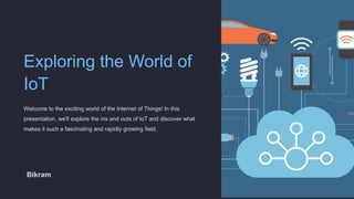 Exploring the World of
IoT
Welcome to the exciting world of the Internet of Things! In this
presentation, we'll explore the ins and outs of IoT and discover what
makes it such a fascinating and rapidly growing field.
Bikram
 