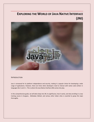 EXPLORING THE WORLD OF JAVA NATIVE INTERFACE
(JNI)
INTRODUCTION
Java is renowned for its platform independence and security, making it a popular choice for developing a wide
range of applications. However, there are times when developers need to interact with native code written in
languages like C and C++. This is where the Java Native Interface (JNI) comes into play.
In this comprehensive guide, we will delve deep into JNI, its significance, how it works, and why enrolling in a Java
training course in Gurgaon, Allahabad, Mohali, and various other Indian cities is essential to grasp this topic
thoroughly.
 