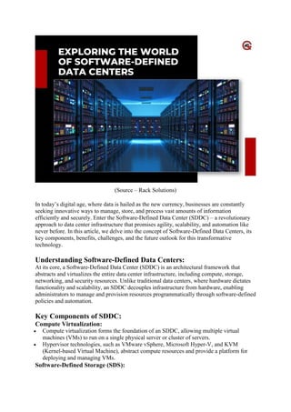 (Source – Rack Solutions)
In today’s digital age, where data is hailed as the new currency, businesses are constantly
seeking innovative ways to manage, store, and process vast amounts of information
efficiently and securely. Enter the Software-Defined Data Center (SDDC) – a revolutionary
approach to data center infrastructure that promises agility, scalability, and automation like
never before. In this article, we delve into the concept of Software-Defined Data Centers, its
key components, benefits, challenges, and the future outlook for this transformative
technology.
Understanding Software-Defined Data Centers:
At its core, a Software-Defined Data Center (SDDC) is an architectural framework that
abstracts and virtualizes the entire data center infrastructure, including compute, storage,
networking, and security resources. Unlike traditional data centers, where hardware dictates
functionality and scalability, an SDDC decouples infrastructure from hardware, enabling
administrators to manage and provision resources programmatically through software-defined
policies and automation.
Key Components of SDDC:
Compute Virtualization:
 Compute virtualization forms the foundation of an SDDC, allowing multiple virtual
machines (VMs) to run on a single physical server or cluster of servers.
 Hypervisor technologies, such as VMware vSphere, Microsoft Hyper-V, and KVM
(Kernel-based Virtual Machine), abstract compute resources and provide a platform for
deploying and managing VMs.
Software-Defined Storage (SDS):
 