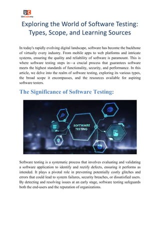 Exploring the World of Software Testing:
Types, Scope, and Learning Sources
In today's rapidly evolving digital landscape, software has become the backbone
of virtually every industry. From mobile apps to web platforms and intricate
systems, ensuring the quality and reliability of software is paramount. This is
where software testing steps in—a crucial process that guarantees software
meets the highest standards of functionality, security, and performance. In this
article, we delve into the realm of software testing, exploring its various types,
the broad scope it encompasses, and the resources available for aspiring
software testers.
The Significance of Software Testing:
Software testing is a systematic process that involves evaluating and validating
a software application to identify and rectify defects, ensuring it performs as
intended. It plays a pivotal role in preventing potentially costly glitches and
errors that could lead to system failures, security breaches, or dissatisfied users.
By detecting and resolving issues at an early stage, software testing safeguards
both the end-users and the reputation of organizations.
 