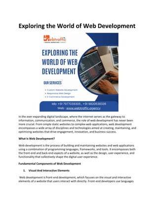 Exploring the World of Web Development
In the ever-expanding digital landscape, where the internet serves as the gateway to
information, communication, and commerce, the role of web development has never been
more crucial. From simple static websites to complex web applications, web development
encompasses a wide array of disciplines and technologies aimed at creating, maintaining, and
optimizing websites that drive engagement, innovation, and business success.
What Is Web Development?
Web development is the process of building and maintaining websites and web applications
using a combination of programming languages, frameworks, and tools. It encompasses both
the front-end and back-end aspects of a website, as well as the design, user experience, and
functionality that collectively shape the digital user experience.
Fundamental Components of Web Development
1. Visual And Interactive Elements
Web development is front-end development, which focuses on the visual and interactive
elements of a website that users interact with directly. Front-end developers use languages
 