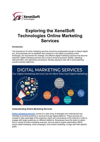 Exploring the XenelSoft
Technologies Online Marketing
Services
Introduction
The importance of online marketing services cannot be emphasised enough in today's digital
era. As businesses aim to establish their presence in the highly competitive online
landscape, the requirement for strategic and efficient digital marketing solutions has become
essential. Digital marketing services are crucial in enhancing brand visibility, attracting
relevant traffic, and optimising conversions, thereby playing a vital role in accomplishing
overall business objectives.
Understanding Online Marketing Services
Online marketing services consist of a wide array of strategies and methods that are
intended to promote products or services through digital platforms. These services are
created to take advantage of the extensive reach and convenience of the internet in order to
engage with target audiences on different platforms. Businesses have the option to select
from a variety of online marketing avenues, such as search engine optimization (SEO),
social media marketing, email campaigns, and content marketing, to align with their specific
goals.
 