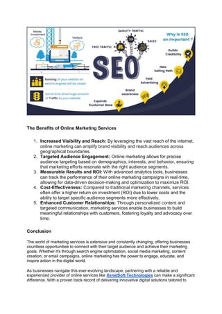 The Benefits of Online Marketing Services
1. Increased Visibility and Reach: By leveraging the vast reach of the internet,
online marketing can amplify brand visibility and reach audiences across
geographical boundaries.
2. Targeted Audience Engagement: Online marketing allows for precise
audience targeting based on demographics, interests, and behavior, ensuring
that marketing efforts resonate with the right audience segments.
3. Measurable Results and ROI: With advanced analytics tools, businesses
can track the performance of their online marketing campaigns in real-time,
allowing for data-driven decision-making and optimization to maximize ROI.
4. Cost-Effectiveness: Compared to traditional marketing channels, services
often offer a higher return on investment (ROI) due to lower costs and the
ability to target specific audience segments more effectively.
5. Enhanced Customer Relationships: Through personalized content and
targeted communication, marketing services enable businesses to build
meaningful relationships with customers, fostering loyalty and advocacy over
time.
Conclusion
The world of marketing services is extensive and constantly changing, offering businesses
countless opportunities to connect with their target audience and achieve their marketing
goals. Whether it's through search engine optimization, social media marketing, content
creation, or email campaigns, online marketing has the power to engage, educate, and
inspire action in the digital world.
As businesses navigate this ever-evolving landscape, partnering with a reliable and
experienced provider of online services like XenelSoft Technologies can make a significant
difference. With a proven track record of delivering innovative digital solutions tailored to
 