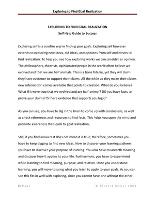 EXPLORING TO FIND GOAL REALIZATION Self Help Guide to Success Exploring self is a surefire way in finding your goals. Exploring self however extends to exploring new ideas, old ideas, and opinions from self and others to find realization. To help you see how exploring works we can consider an opinion. The philosophers, theorists, opinionated people in the world often believe we evolved and that we are half animals. This is a bona fide lie, yet they will claim they have evidence to support their claims. All the while as they make their claims new information comes available that points to creation. What do you believe? What if it were true that we evolved and are half-animal? DO you have facts to prove your claims? IS there evidence that supports you logic?  As you can see, you have to dig in the brain to come up with conclusions, as well as check references and resources to find facts. This helps you open the mind and promote awareness that leads to goal realization.  Still, if you find answers it does not mean it is true; therefore, sometimes you have to keep digging to find new ideas. Now to discover your learning patterns you have to discover your purpose of learning. You also have to unearth meaning and discover how it applies to your life. Furthermore, you have to experiment while learning to find meaning, purpose, and relation. Once you understand learning, you will move to using what you learn to apply to your goals. As you can see this fits in well with exploring, since you cannot have one without the other. This brings us to critical thinking, which is a part of exploring self, goals, and the like. To help you see how you form critical thinking tools that are in the mind already we can adhere to a practice. Understand ideas are mechanisms or tools that help us to discover. Moving along I want you to describe an area of your life when you had a problem. The problem could be adjusting to a new relationship, getting over a lost relationship, battling school tests, and so forth. You can also explore smaller problems if you like. I will work with you, show you one of my problems, and show you what I concluded. As you move along look at the changes and how they affected you. Consider the consequences and new ideas that came from the situation.  Practice: Problem: My child refuses to listen to me and hangs with the wrong crowd, smoking, possibly taking drugs, and drinking.  Ideas: My son is seventeen and was taught better, thus his influences are a part of the problem. I have tried my best, thus it is time to let him live and learn.  Solution: I will let him live, learn, and at the same time enforce the rules while seeking out other solutions.  Consequences: I may have to deal with my son going to jail and dealing with court costs while people may look down on me.  Solution: I don’t care what others think of me because most people in my neighborhood know I’ve done my best. As for jail, maybe it will lead him to his senses. Court fines are optional, since he is seventeen and now considered an adult.  Ideas: I will continue my life and stop worrying about what I cannot change and do something about what I can change.  While there is no conclusion here, I see that areas of my child raising, presents issues. While I’ve done my best somewhere along the line I made mistakes I need to consider.  Richard Butler is a trained life and business coach and offers coaching from $30 per hour online. He runs the successful life coaching site:www.RichardButlerTheSuccessCoach.com  For more motivational material sign up free at:www.FocusAndMotivation.com  